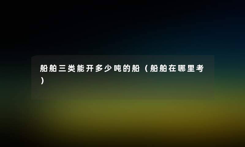 船舶三类能开多少吨的船(船舶在哪里考) 船舶三类能开多少吨的船(船舶在哪里考)