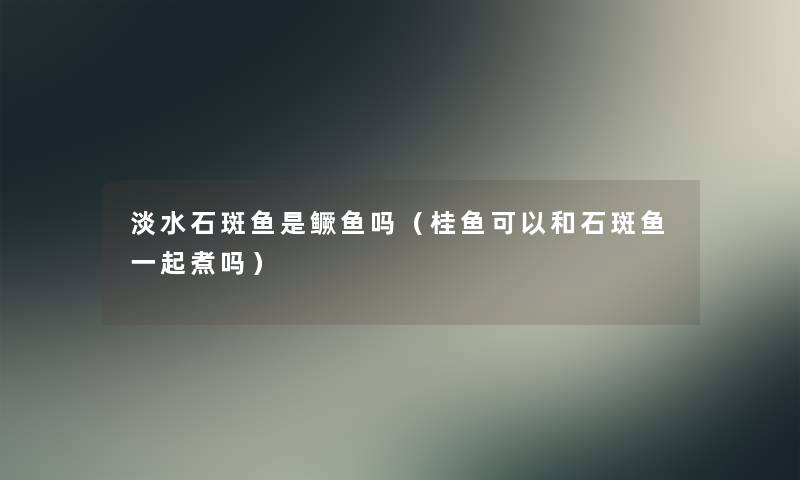 淡水石斑鱼是鳜鱼吗(桂鱼可以和石斑鱼一起煮吗) 淡水石斑鱼是鳜鱼吗(桂鱼可以和石斑鱼一起煮吗)
