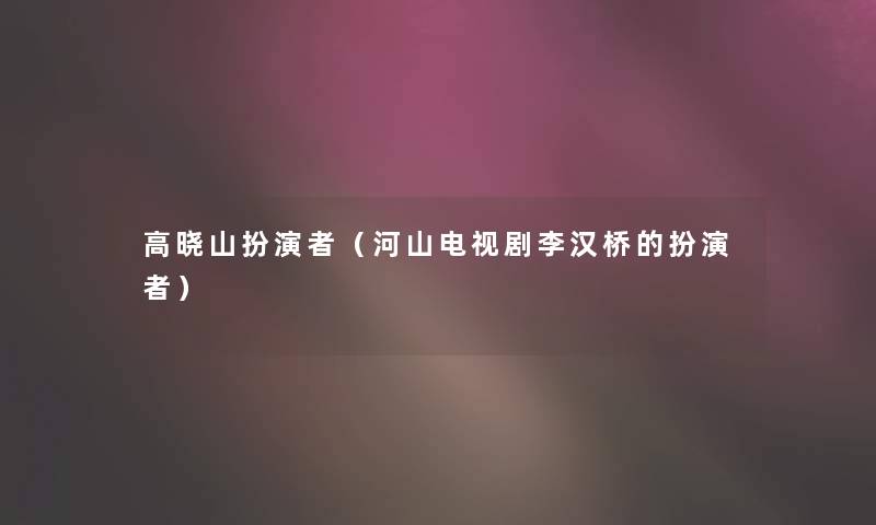 高晓山扮演者(河山电视剧李汉桥的扮演者) 高晓山扮演者(河山电视剧李汉桥的扮演者)