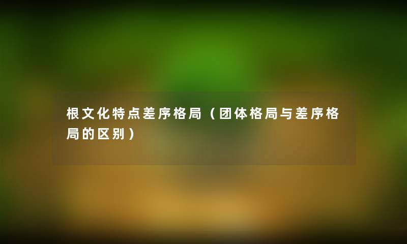 根文化特点差序格局(团体格局与差序格局的区别) 根文化特点差序格局(团体格局与差序格局的区别)