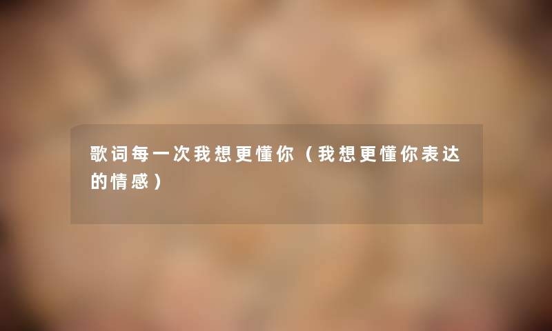 歌词每一次我想更懂你(我想更懂你表达的情感) 歌词每一次我想更懂你(我想更懂你表达的情感)