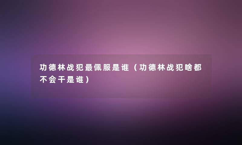 功德林战犯佩服是谁(功德林战犯啥都不会干是谁) 功德林战犯佩服是谁(功德林战犯啥都不会干是谁)