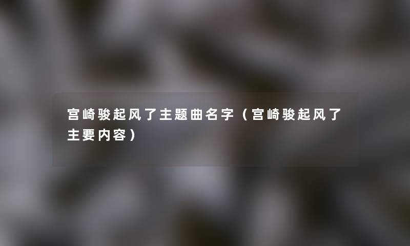 宫崎骏起风了主题曲名字(宫崎骏起风了主要内容) 宫崎骏起风了主题曲名字(宫崎骏起风了主要内容)