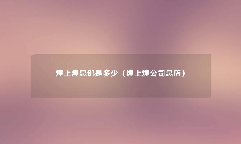 煌上煌总部是多少(煌上煌公司总店) 煌上煌总部是多少(煌上煌公司总店)