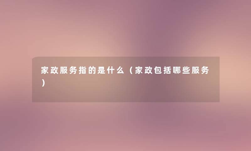 家政服务指的是什么(家政包括哪些服务) 家政服务指的是什么(家政包括哪些服务)