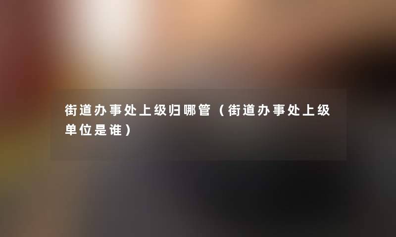 街道办事处上级归哪管(街道办事处上级单位是谁) 街道办事处上级归哪管(街道办事处上级单位是谁)