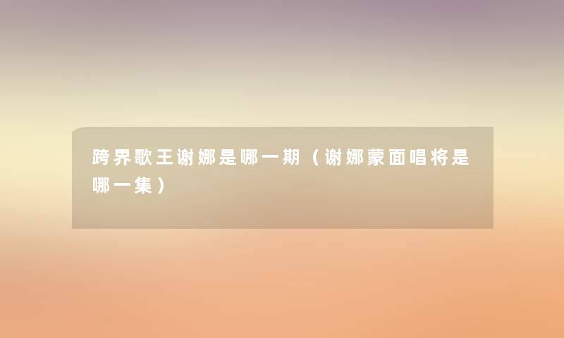 跨界歌王谢娜是哪一期(谢娜蒙面唱将是哪一集) 跨界歌王谢娜是哪一期(谢娜蒙面唱将是哪一集)