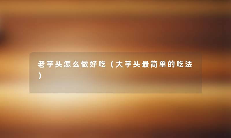 老芋头怎么做好吃(大芋头简单的吃法) 老芋头怎么做好吃(大芋头简单的吃法)