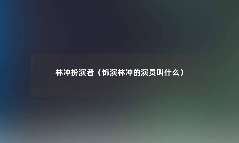 林冲扮演者(饰演林冲的演员叫什么) 林冲扮演者(饰演林冲的演员叫什么)