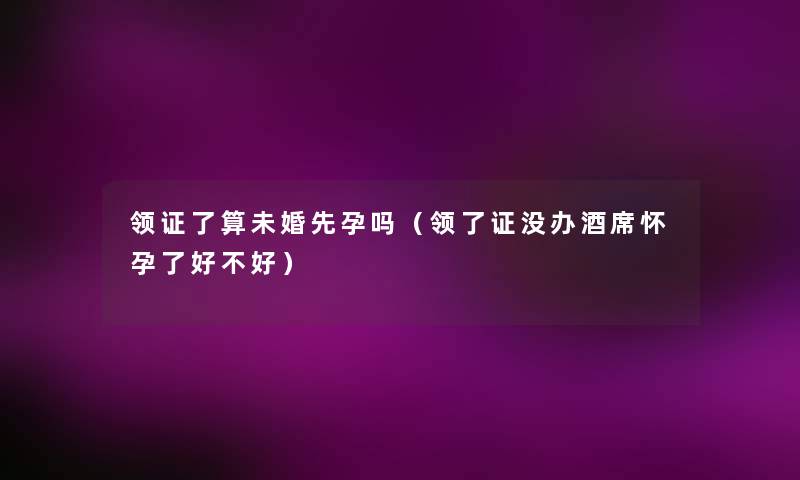 领证了算未婚先孕吗(领了证没办酒席怀孕了好不好) 领证了算未婚先孕吗(领了证没办酒席怀孕了好不好)