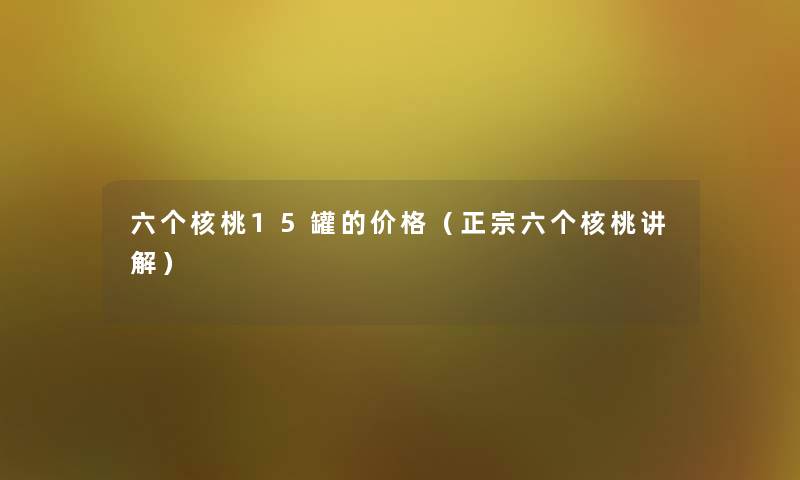 六个核桃15罐的价格(正宗六个核桃讲解) 六个核桃15罐的价格(正宗六个核桃讲解)