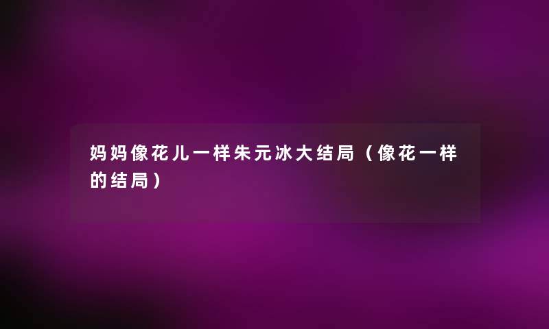 妈妈像花儿一样朱元冰大结局(像花一样的结局) 妈妈像花儿一样朱元冰大结局(像花一样的结局)