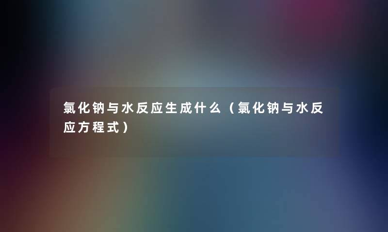 氯化钠与水反应生成什么(氯化钠与水反应方程式) 氯化钠与水反应生成什么(氯化钠与水反应方程式)
