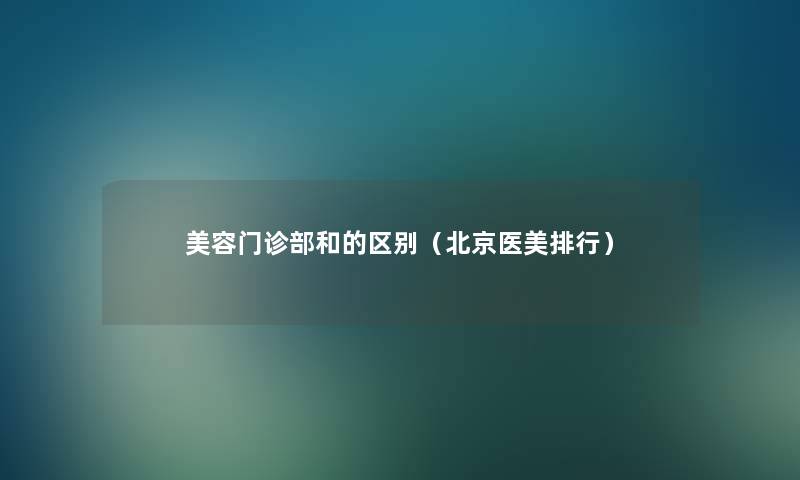 美容门诊部和的区别（北京医美整理）