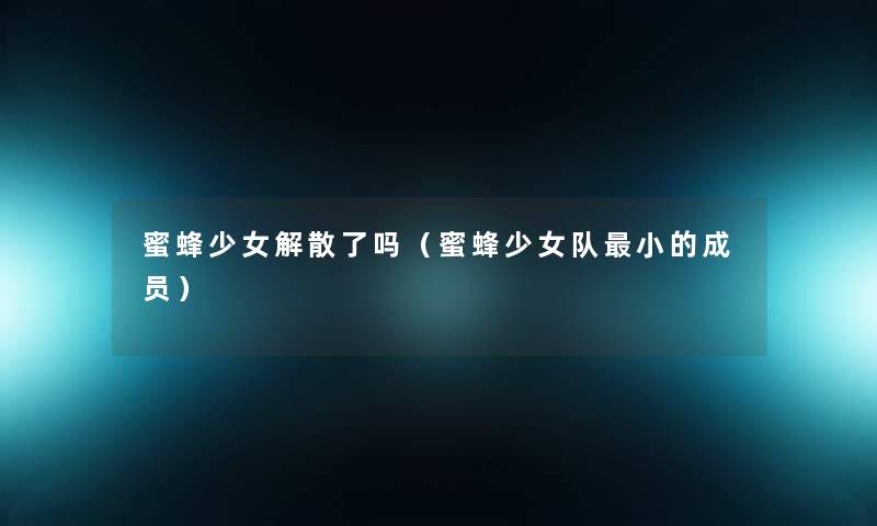 蜜蜂少女解散了吗(蜜蜂少女队小的成员) 蜜蜂少女解散了吗(蜜蜂少女队小的成员)