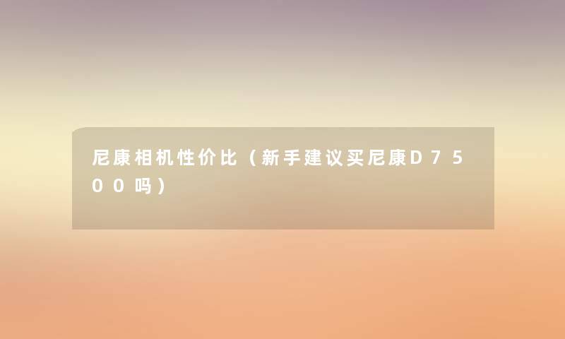 尼康相机性价比（新手建议买尼康D7500吗）