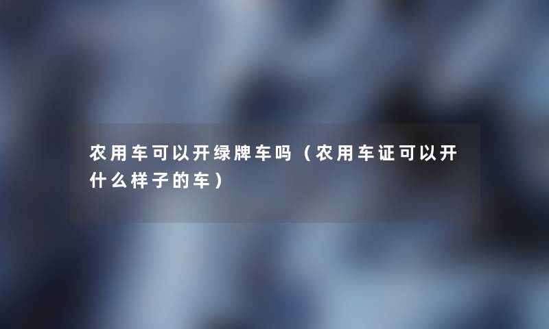 农用车可以开绿牌车吗(农用车证可以开什么样子的车) 农用车可以开绿牌车吗(农用车证可以开什么样子的车)