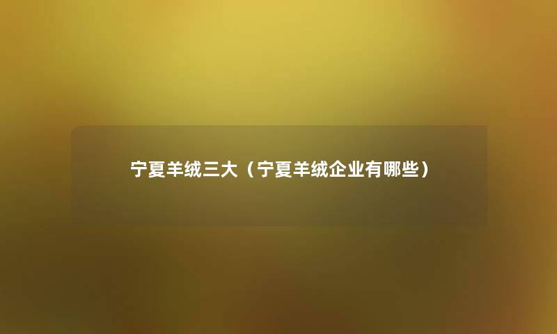 宁夏羊绒三大(宁夏羊绒企业有哪些) 宁夏羊绒三大(宁夏羊绒企业有哪些)