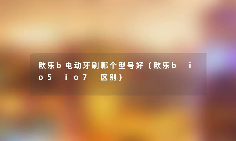 欧乐b电动牙刷哪个型号好(欧乐b io5 io7 区别) 欧乐b电动牙刷哪个型号好(欧乐b io5 io7 区别)