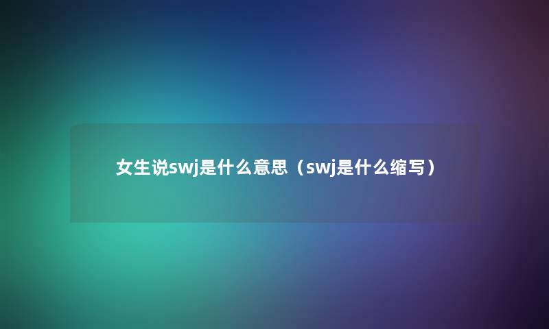 女生说swj是什么意思(swj是什么缩写) 女生说swj是什么意思(swj是什么缩写)