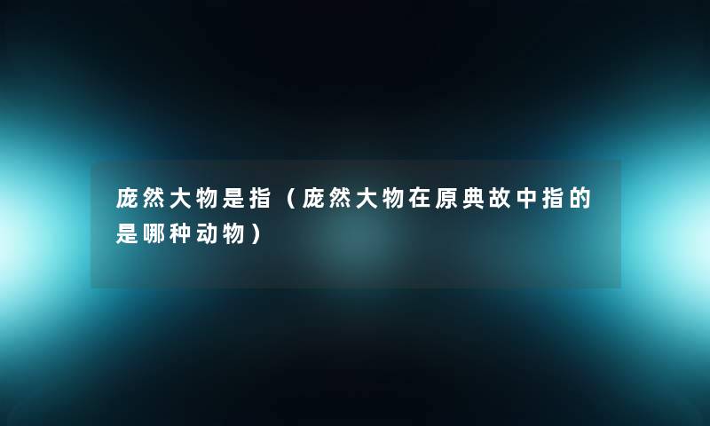 庞然大物是指(庞然大物在原典故中指的是哪种动物) 庞然大物是指(庞然大物在原典故中指的是哪种动物)