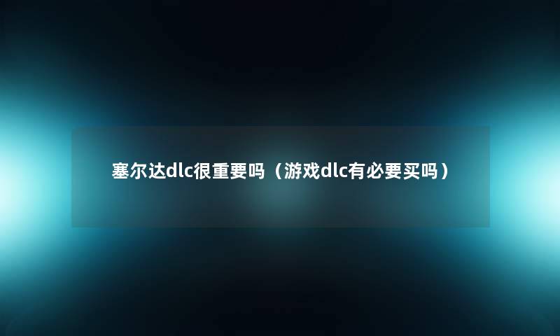 塞尔达dlc很重要吗(游戏dlc有必要买吗) 塞尔达dlc很重要吗(游戏dlc有必要买吗)