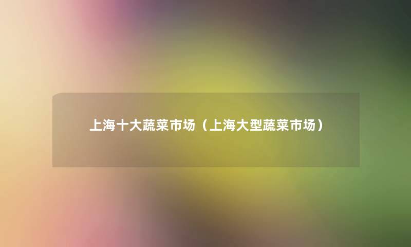 上海一些蔬菜市场(上海大型蔬菜市场) 上海一些蔬菜市场(上海大型蔬菜市场)