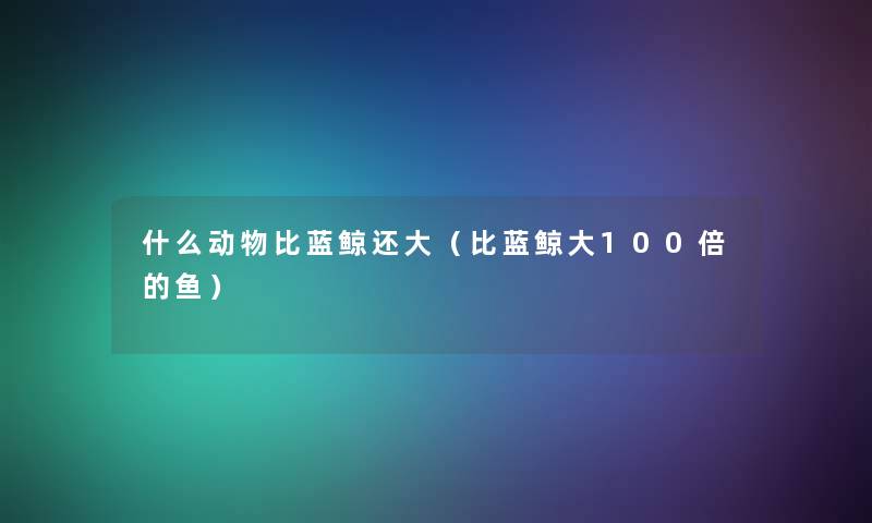 什么动物比蓝鲸还大(比蓝鲸大100倍的鱼) 什么动物比蓝鲸还大(比蓝鲸大100倍的鱼)