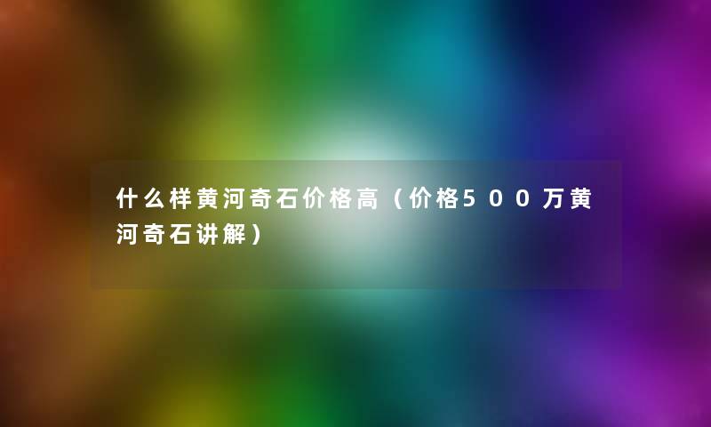 什么样黄河奇石价格高(价格500万黄河奇石讲解) 什么样黄河奇石价格高(价格500万黄河奇石讲解)