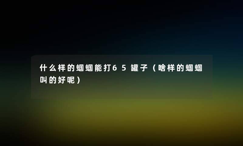 什么样的蝈蝈能打65罐子(啥样的蝈蝈叫的好呢) 什么样的蝈蝈能打65罐子(啥样的蝈蝈叫的好呢)