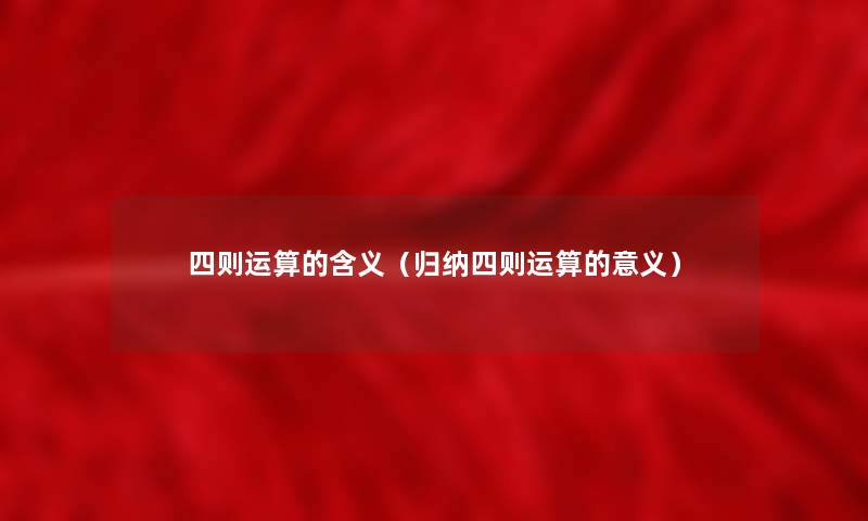 四则运算的含义(归纳四则运算的意义) 四则运算的含义(归纳四则运算的意义)