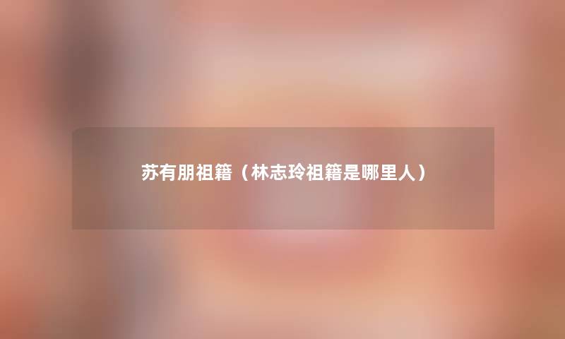 苏有朋祖籍(林志玲祖籍是哪里人) 苏有朋祖籍(林志玲祖籍是哪里人)
