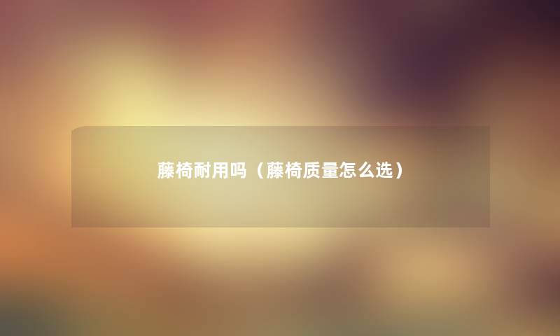 藤椅耐用吗(藤椅质量怎么选) 藤椅耐用吗(藤椅质量怎么选)