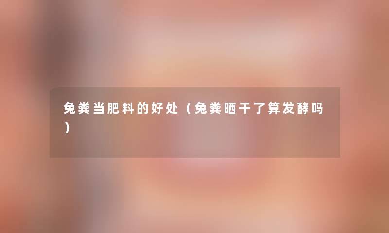 兔粪当肥料的好处(兔粪晒干了算发酵吗) 兔粪当肥料的好处(兔粪晒干了算发酵吗)