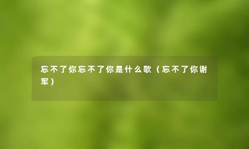忘不了你忘不了你是什么歌(忘不了你谢军) 忘不了你忘不了你是什么歌(忘不了你谢军)