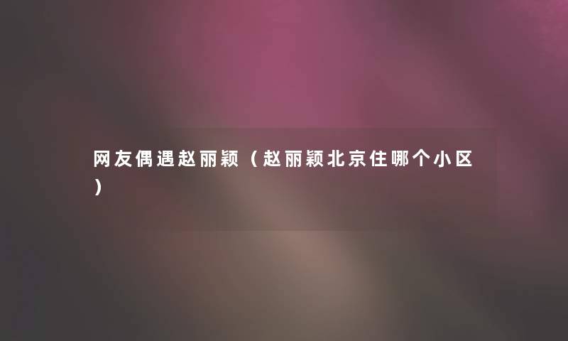 网友偶遇赵丽颖(赵丽颖北京住哪个小区) 网友偶遇赵丽颖(赵丽颖北京住哪个小区)