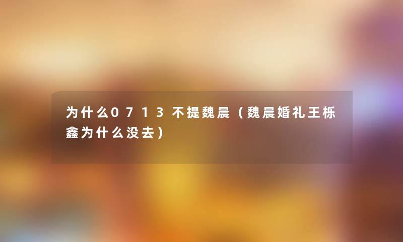 为什么0713不提魏晨(魏晨婚礼王栎鑫为什么没去) 为什么0713不提魏晨(魏晨婚礼王栎鑫为什么没去)
