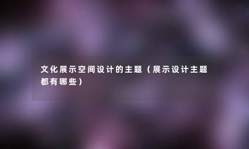 文化展示空间设计的主题(展示设计主题都有哪些) 文化展示空间设计的主题(展示设计主题都有哪些)