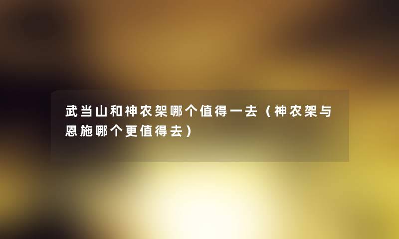 武当山和神农架哪个一去(神农架与恩施哪个更去) 武当山和神农架哪个一去(神农架与恩施哪个更去)