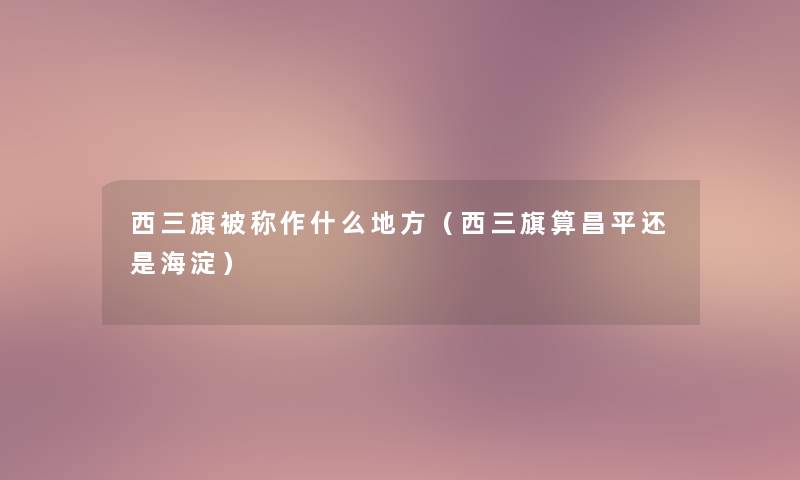西三旗被称作什么地方(西三旗算昌平还是海淀) 西三旗被称作什么地方(西三旗算昌平还是海淀)