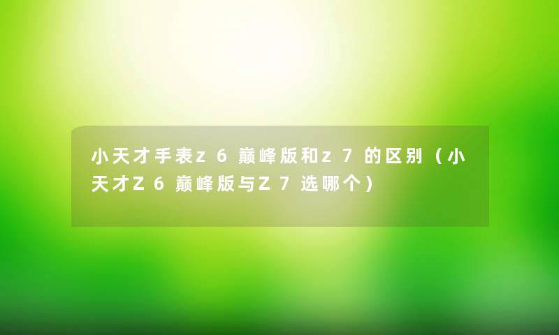 小天才手表z6巅峰版和z7的区别(小天才Z6巅峰版与Z7选哪个) 小天才手表z6巅峰版和z7的区别(小天才Z6巅峰版与Z7选哪个)