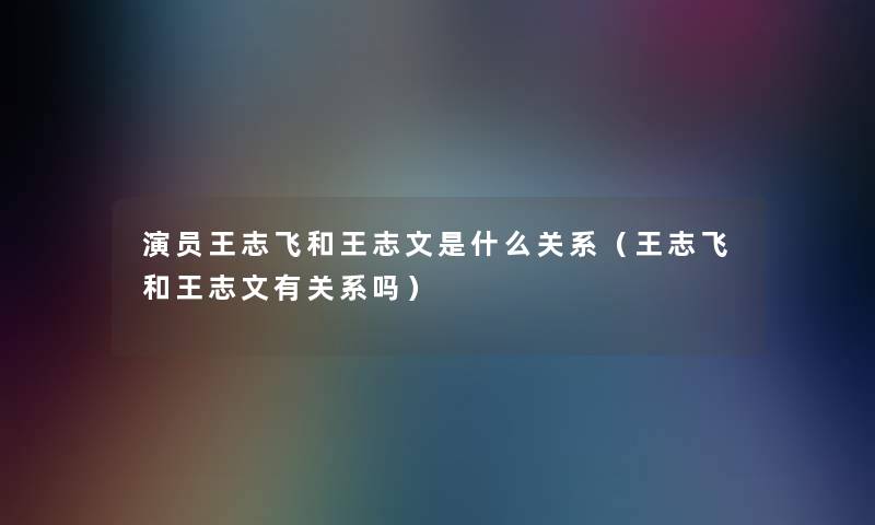演员王志飞和王志文是什么关系(王志飞和王志文有关系吗) 演员王志飞和王志文是什么关系(王志飞和王志文有关系吗)