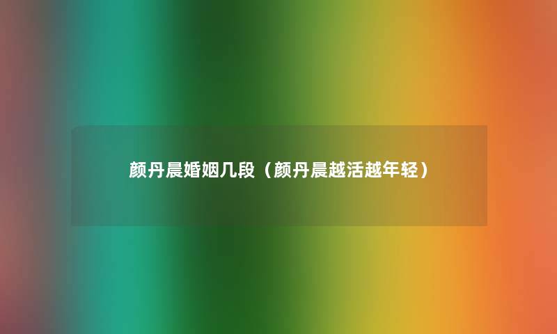 颜丹晨婚姻几段(颜丹晨越活越年轻) 颜丹晨婚姻几段(颜丹晨越活越年轻)