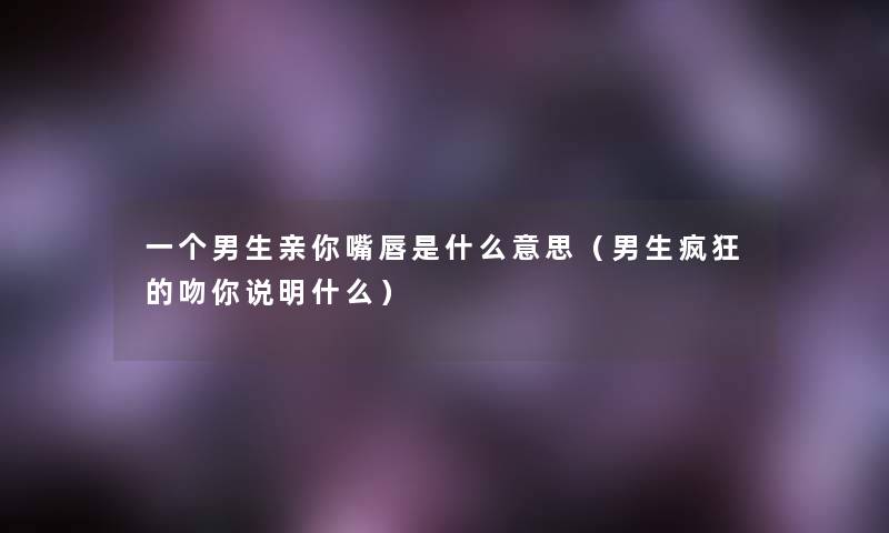 一个男生亲你嘴唇是什么意思(男生疯狂的吻你说明什么) 一个男生亲你嘴唇是什么意思(男生疯狂的吻你说明什么)