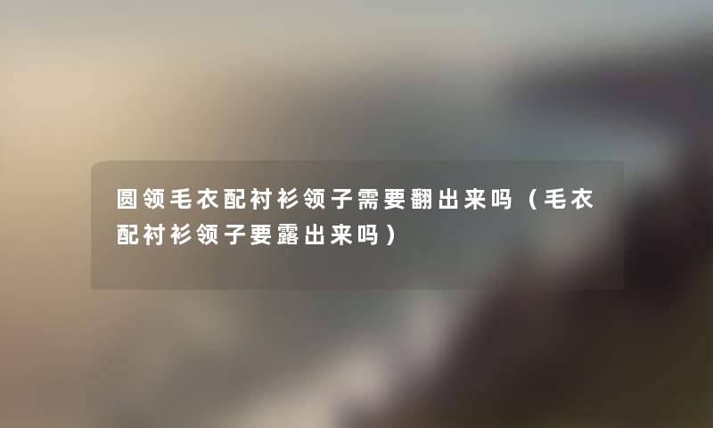 圆领毛衣配衬衫领子需要翻出来吗(毛衣配衬衫领子要露出来吗) 圆领毛衣配衬衫领子需要翻出来吗(毛衣配衬衫领子要露出来吗)