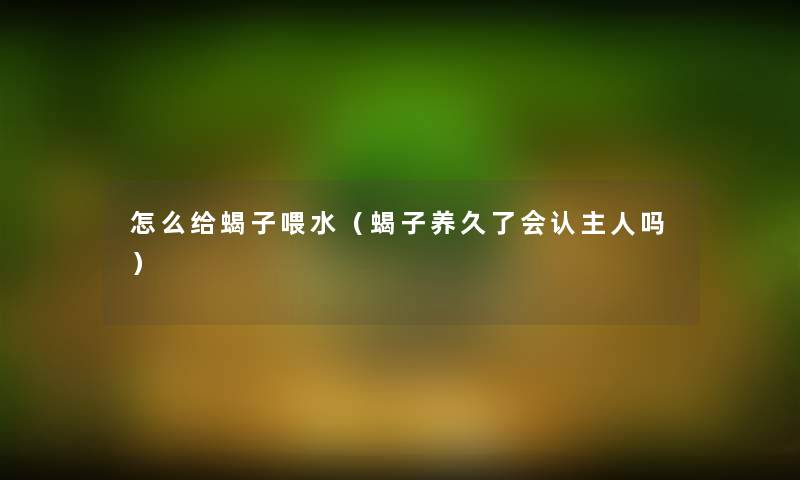 怎么给蝎子喂水(蝎子养久了会认主人吗) 怎么给蝎子喂水(蝎子养久了会认主人吗)