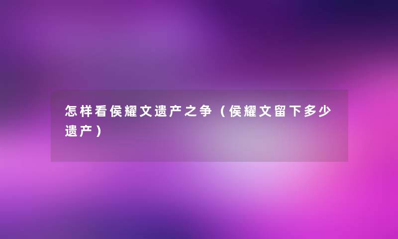 怎样看侯耀文遗产之争(侯耀文留下多少遗产) 怎样看侯耀文遗产之争(侯耀文留下多少遗产)