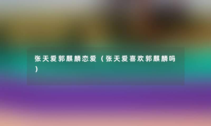 张天爱郭麒麟恋爱(张天爱喜欢郭麒麟吗) 张天爱郭麒麟恋爱(张天爱喜欢郭麒麟吗)