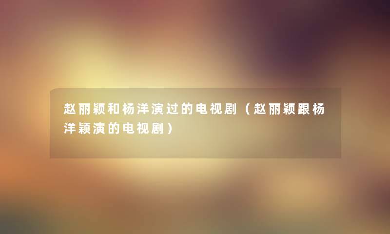 赵丽颖和杨洋演过的电视剧(赵丽颖跟杨洋颖演的电视剧) 赵丽颖和杨洋演过的电视剧(赵丽颖跟杨洋颖演的电视剧)