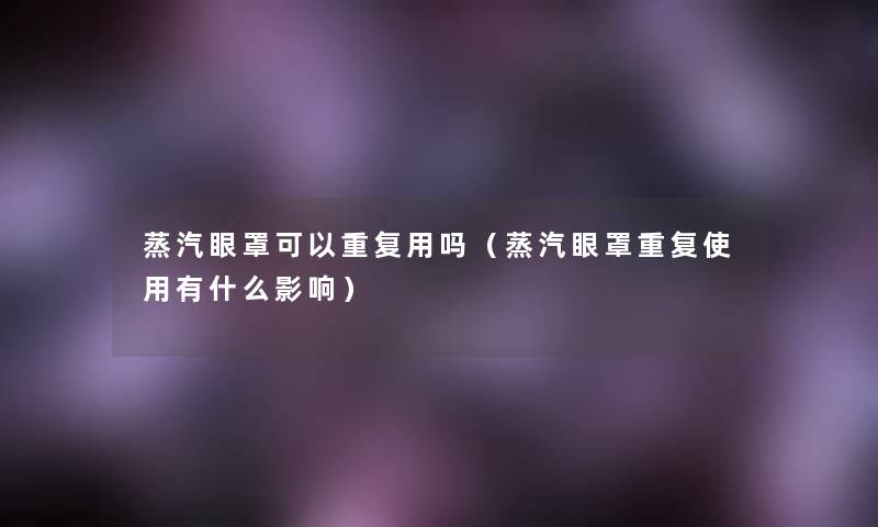 蒸汽眼罩可以重复用吗(蒸汽眼罩重复使用有什么影响) 蒸汽眼罩可以重复用吗(蒸汽眼罩重复使用有什么影响)